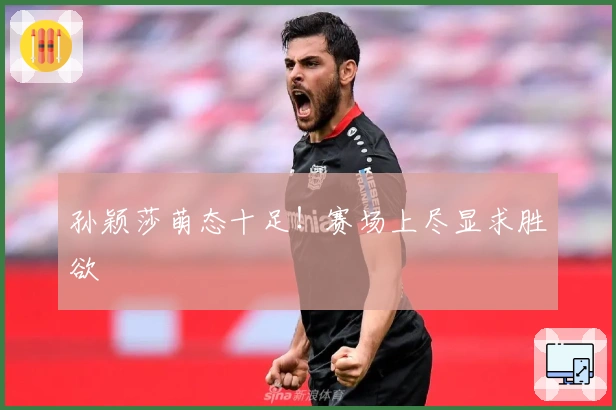 孙颖莎萌态十足！赛场上尽显求胜欲