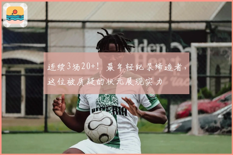 连续3场20+！最年轻纪录缔造者，这位被质疑的状元展现实力