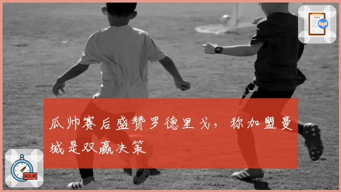 瓜帅赛后盛赞罗德里戈，称加盟曼城是双赢决策