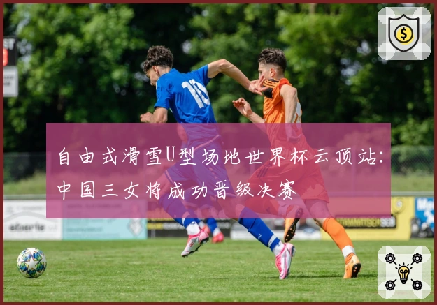 自由式滑雪U型场地世界杯云顶站：中国三女将成功晋级决赛