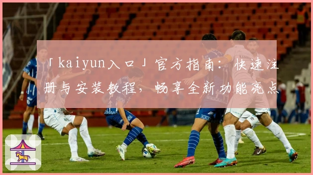 「kaiyun入口」官方指南:快速注册与安装教程,畅享全新功能亮点