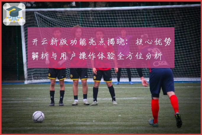 开云新版功能亮点揭晓：核心优势解析与用户操作体验全方位分析