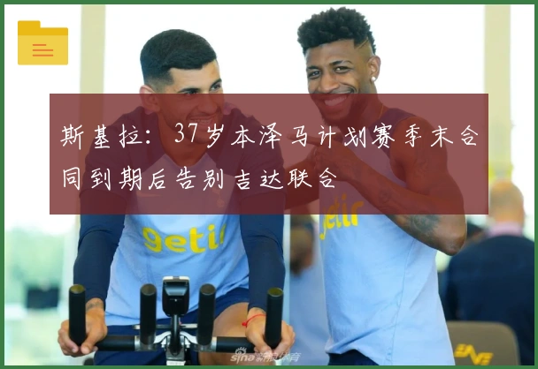 斯基拉：37岁本泽马计划赛季末合同到期后告别吉达联合