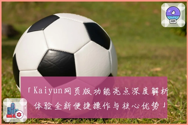 「Kaiyun网页版功能亮点深度解析：体验全新便捷操作与核心优势」
