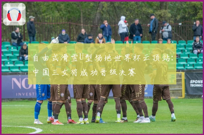 自由式滑雪U型场地世界杯云顶站：中国三女将成功晋级决赛