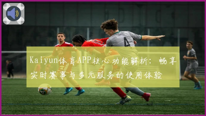 Kaiyun体育APP核心功能解析：畅享实时赛事与多元服务的使用体验