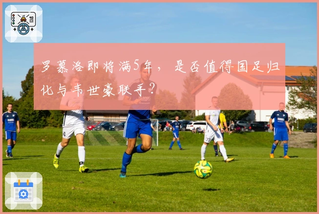 罗慕洛即将满5年，是否值得国足归化与韦世豪联手？