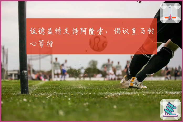 伍德盖特支持阿隆索，倡议皇马耐心等待