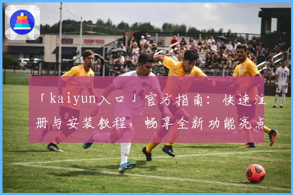 「kaiyun入口」官方指南：快速注册与安装教程，畅享全新功能亮点
