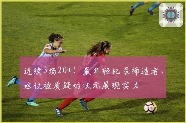 连续3场20+！最年轻纪录缔造者，这位被质疑的状元展现实力